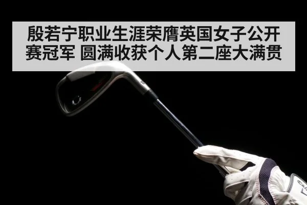 殷若宁职业生涯荣膺英国女子公开赛冠军 圆满收获个人第二座大满贯
