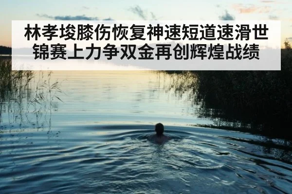 林孝埈膝伤恢复神速短道速滑世锦赛上力争双金再创辉煌战绩